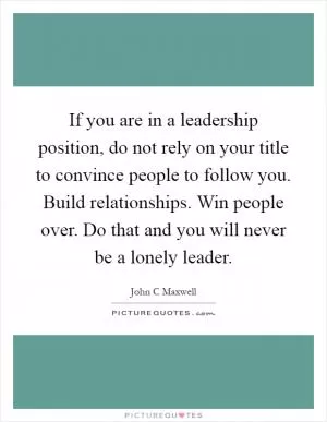 If you are in a leadership position, do not rely on your title to convince people to follow you. Build relationships. Win people over. Do that and you will never be a lonely leader Picture Quote #1