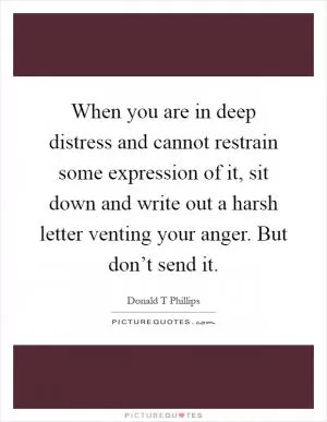 When you are in deep distress and cannot restrain some expression of it, sit down and write out a harsh letter venting your anger. But don’t send it Picture Quote #1