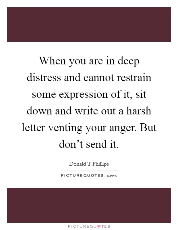 When you are in deep distress and cannot restrain some expression of it, sit down and write out a harsh letter venting your anger. But don't send it Picture Quote #1