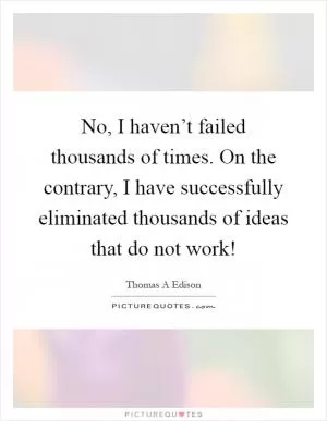 No, I haven’t failed thousands of times. On the contrary, I have successfully eliminated thousands of ideas that do not work! Picture Quote #1
