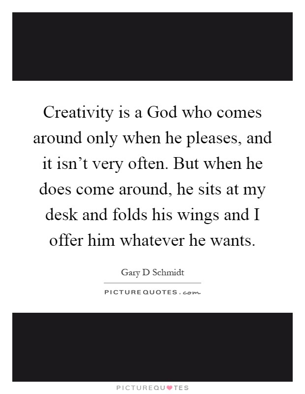 Creativity is a God who comes around only when he pleases, and it isn't very often. But when he does come around, he sits at my desk and folds his wings and I offer him whatever he wants Picture Quote #1