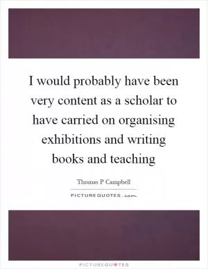 I would probably have been very content as a scholar to have carried on organising exhibitions and writing books and teaching Picture Quote #1