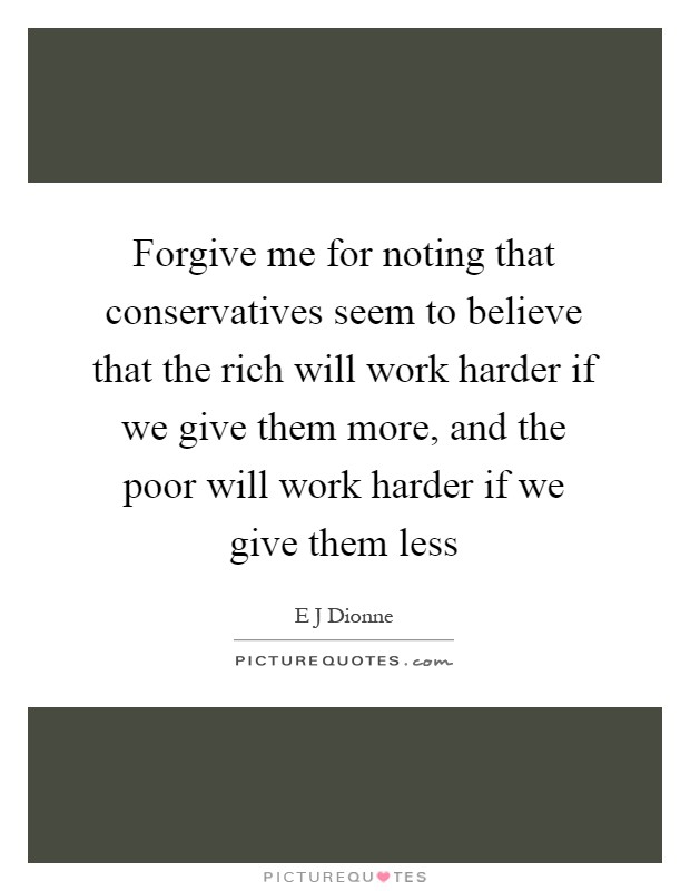 Forgive me for noting that conservatives seem to believe that the rich will work harder if we give them more, and the poor will work harder if we give them less Picture Quote #1