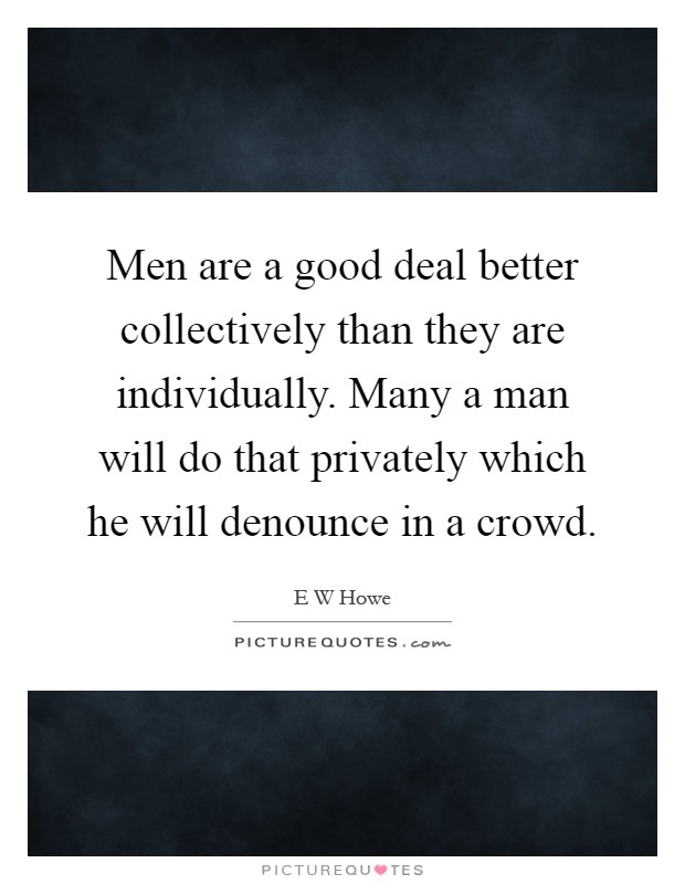 Men are a good deal better collectively than they are individually. Many a man will do that privately which he will denounce in a crowd Picture Quote #1