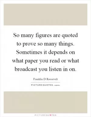 So many figures are quoted to prove so many things. Sometimes it depends on what paper you read or what broadcast you listen in on Picture Quote #1