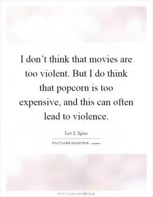 I don’t think that movies are too violent. But I do think that popcorn is too expensive, and this can often lead to violence Picture Quote #1