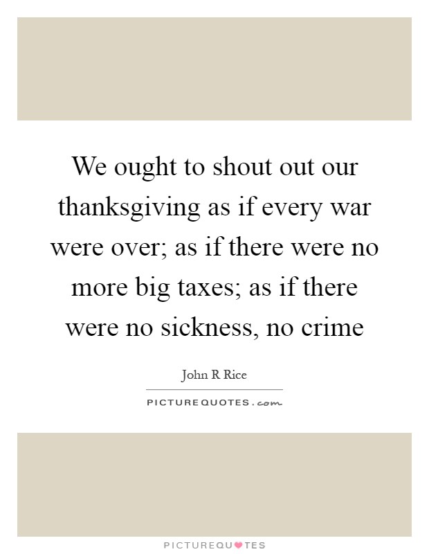 We ought to shout out our thanksgiving as if every war were over; as if there were no more big taxes; as if there were no sickness, no crime Picture Quote #1
