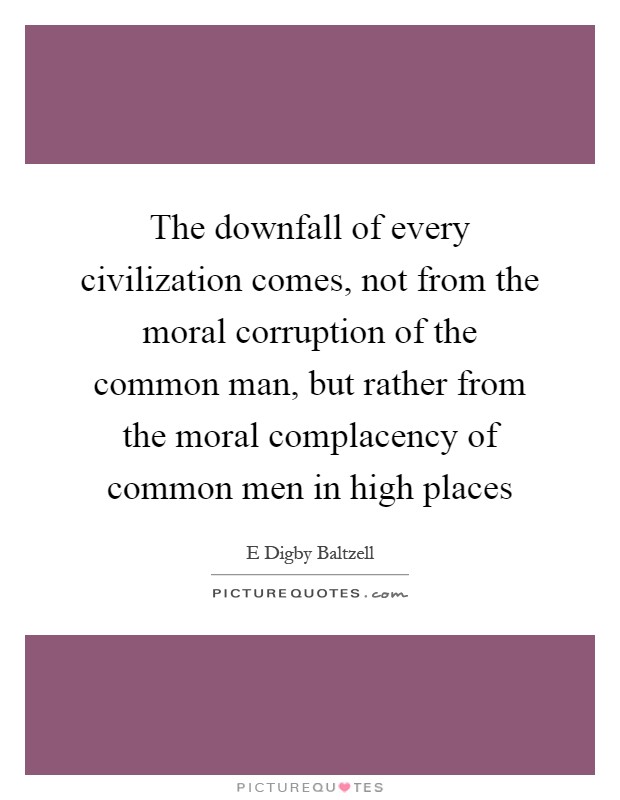 The downfall of every civilization comes, not from the moral corruption of the common man, but rather from the moral complacency of common men in high places Picture Quote #1