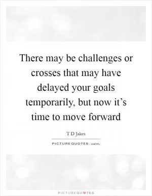There may be challenges or crosses that may have delayed your goals temporarily, but now it’s time to move forward Picture Quote #1