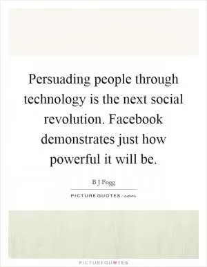 Persuading people through technology is the next social revolution. Facebook demonstrates just how powerful it will be Picture Quote #1