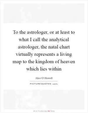 To the astrologer, or at least to what I call the analytical astrologer, the natal chart virtually represents a living map to the kingdom of heaven which lies within Picture Quote #1