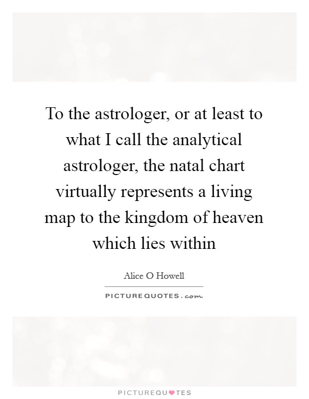 To the astrologer, or at least to what I call the analytical astrologer, the natal chart virtually represents a living map to the kingdom of heaven which lies within Picture Quote #1