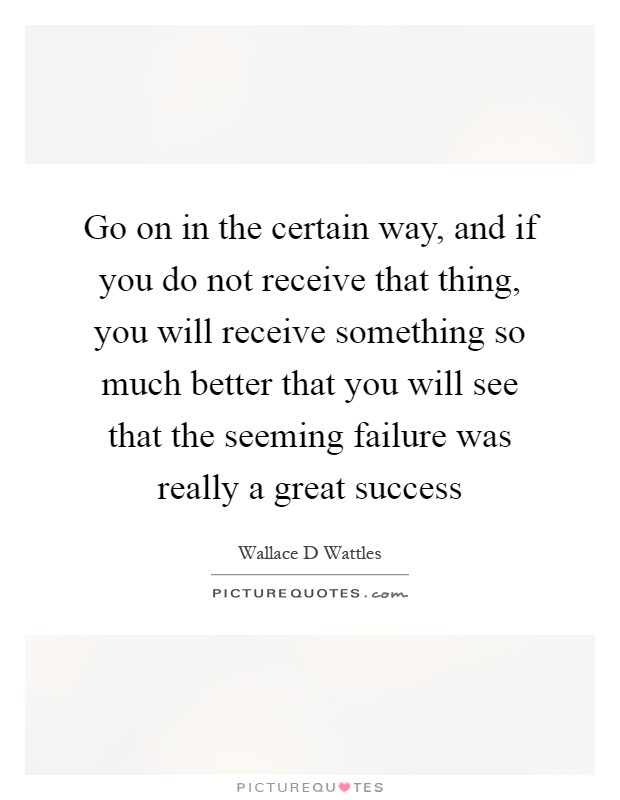 Go on in the certain way, and if you do not receive that thing, you will receive something so much better that you will see that the seeming failure was really a great success Picture Quote #1