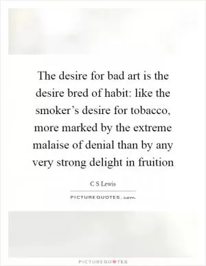 The desire for bad art is the desire bred of habit: like the smoker’s desire for tobacco, more marked by the extreme malaise of denial than by any very strong delight in fruition Picture Quote #1