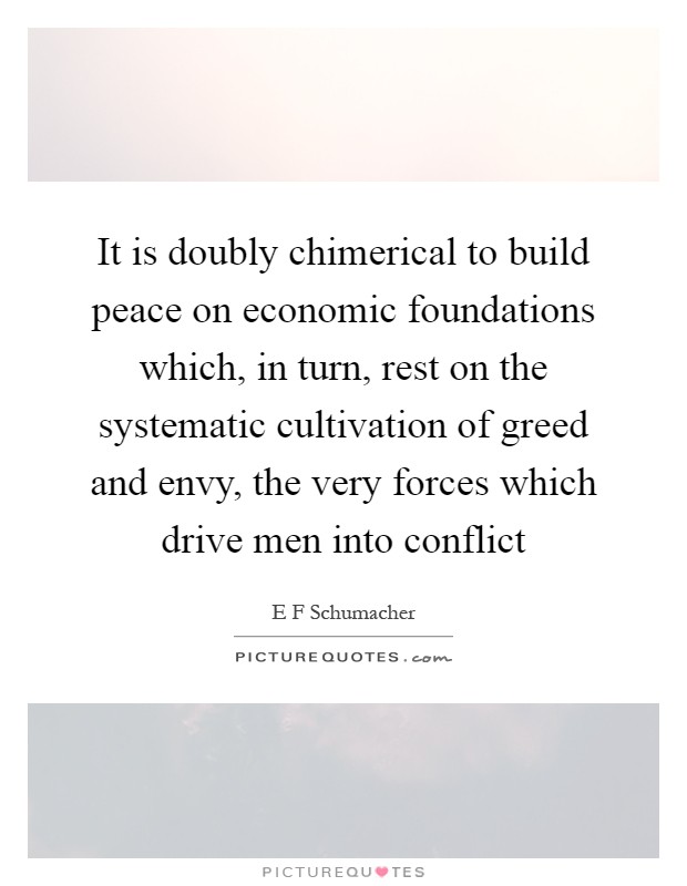 It is doubly chimerical to build peace on economic foundations which, in turn, rest on the systematic cultivation of greed and envy, the very forces which drive men into conflict Picture Quote #1