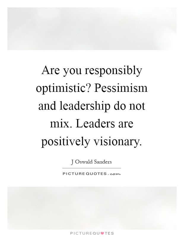 Are you responsibly optimistic? Pessimism and leadership do not mix. Leaders are positively visionary Picture Quote #1