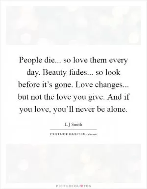 People die... so love them every day. Beauty fades... so look before it’s gone. Love changes... but not the love you give. And if you love, you’ll never be alone Picture Quote #1