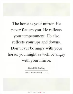 The horse is your mirror. He never flatters you. He reflects your temperament. He also reflects your ups and downs. Don’t ever be angry with your horse: you might as well be angry with your mirror Picture Quote #1
