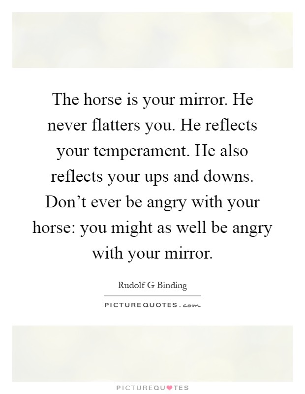 The horse is your mirror. He never flatters you. He reflects your temperament. He also reflects your ups and downs. Don't ever be angry with your horse: you might as well be angry with your mirror Picture Quote #1