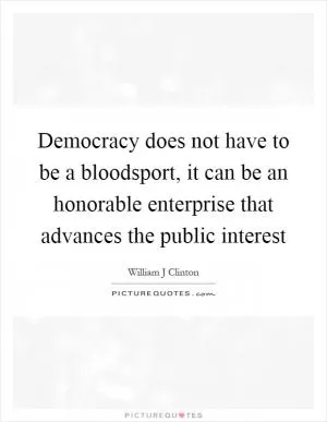 Democracy does not have to be a bloodsport, it can be an honorable enterprise that advances the public interest Picture Quote #1