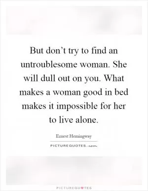But don’t try to find an untroublesome woman. She will dull out on you. What makes a woman good in bed makes it impossible for her to live alone Picture Quote #1