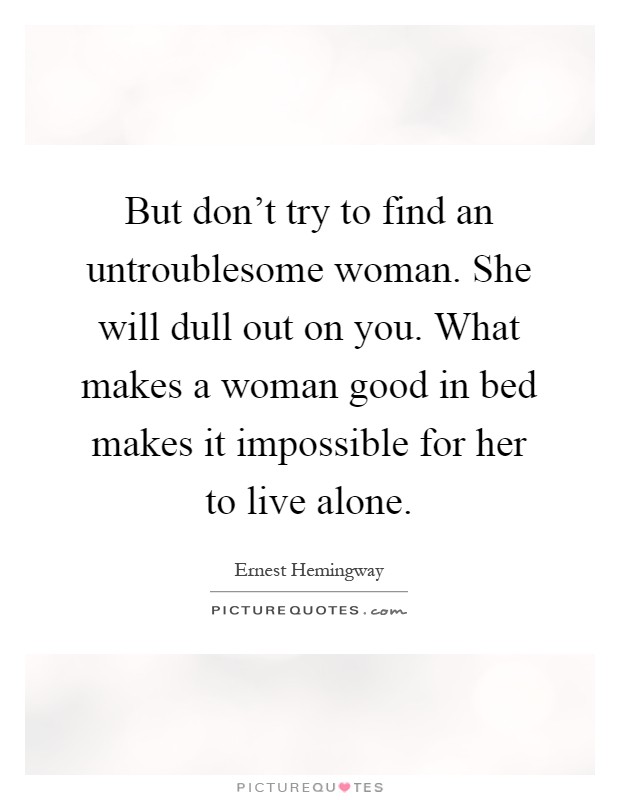 But don't try to find an untroublesome woman. She will dull out on you. What makes a woman good in bed makes it impossible for her to live alone Picture Quote #1