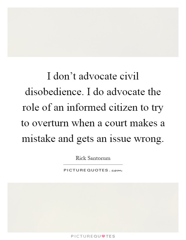 I don't advocate civil disobedience. I do advocate the role of an informed citizen to try to overturn when a court makes a mistake and gets an issue wrong Picture Quote #1