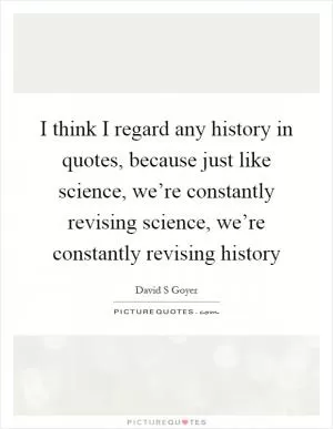 I think I regard any history in quotes, because just like science, we’re constantly revising science, we’re constantly revising history Picture Quote #1