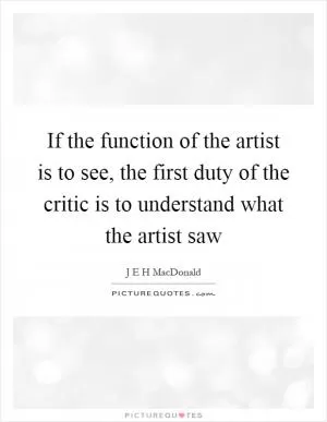 If the function of the artist is to see, the first duty of the critic is to understand what the artist saw Picture Quote #1