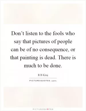 Don’t listen to the fools who say that pictures of people can be of no consequence, or that painting is dead. There is much to be done Picture Quote #1