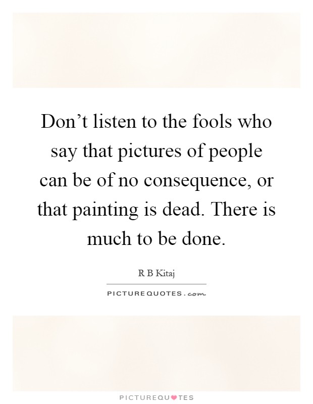 Don't listen to the fools who say that pictures of people can be of no consequence, or that painting is dead. There is much to be done Picture Quote #1