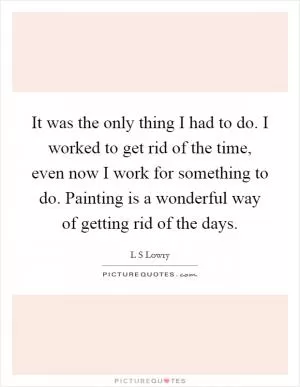 It was the only thing I had to do. I worked to get rid of the time, even now I work for something to do. Painting is a wonderful way of getting rid of the days Picture Quote #1