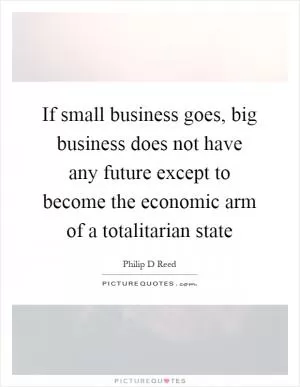 If small business goes, big business does not have any future except to become the economic arm of a totalitarian state Picture Quote #1