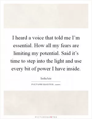 I heard a voice that told me I’m essential. How all my fears are limiting my potential. Said it’s time to step into the light and use every bit of power I have inside Picture Quote #1