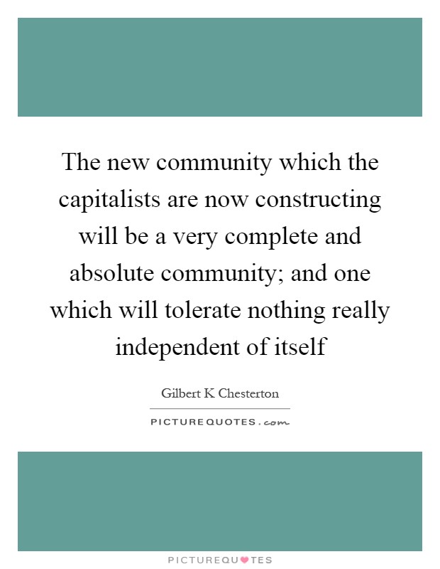 The new community which the capitalists are now constructing will be a very complete and absolute community; and one which will tolerate nothing really independent of itself Picture Quote #1