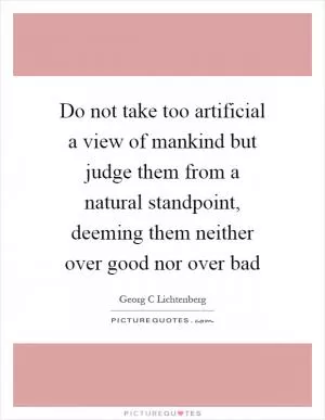 Do not take too artificial a view of mankind but judge them from a natural standpoint, deeming them neither over good nor over bad Picture Quote #1