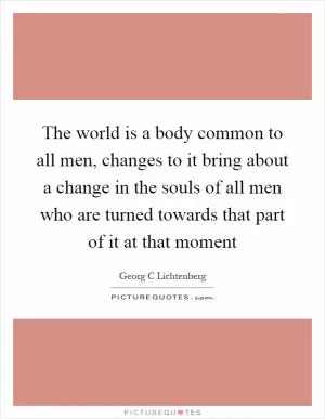 The world is a body common to all men, changes to it bring about a change in the souls of all men who are turned towards that part of it at that moment Picture Quote #1