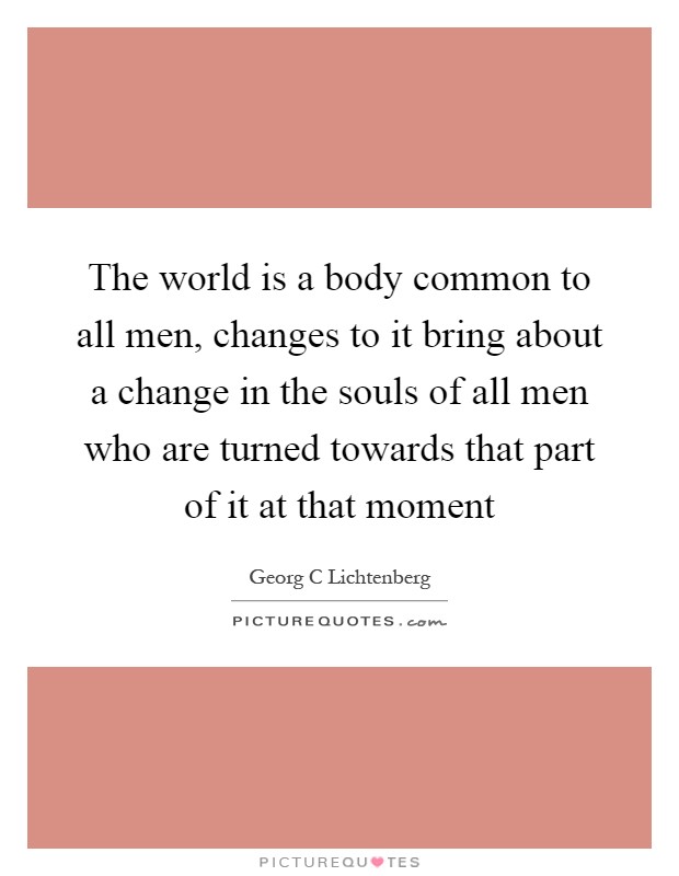 The world is a body common to all men, changes to it bring about a change in the souls of all men who are turned towards that part of it at that moment Picture Quote #1