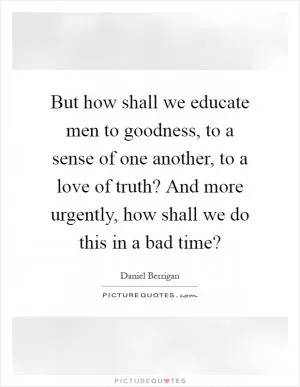 But how shall we educate men to goodness, to a sense of one another, to a love of truth? And more urgently, how shall we do this in a bad time? Picture Quote #1