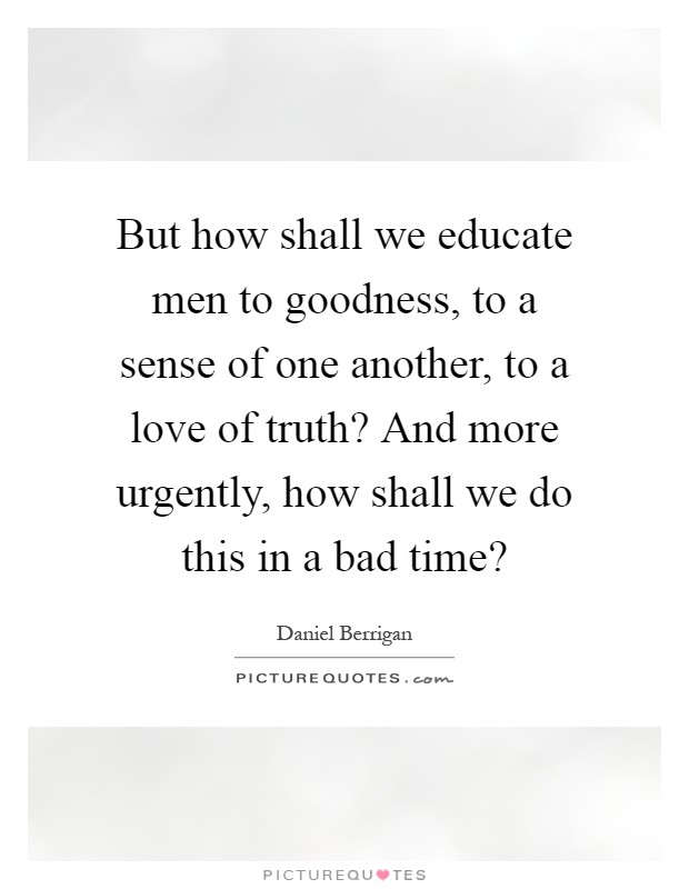 But how shall we educate men to goodness, to a sense of one another, to a love of truth? And more urgently, how shall we do this in a bad time? Picture Quote #1