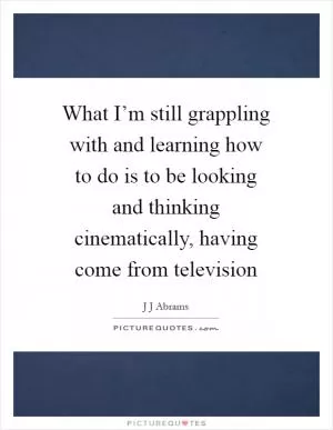What I’m still grappling with and learning how to do is to be looking and thinking cinematically, having come from television Picture Quote #1
