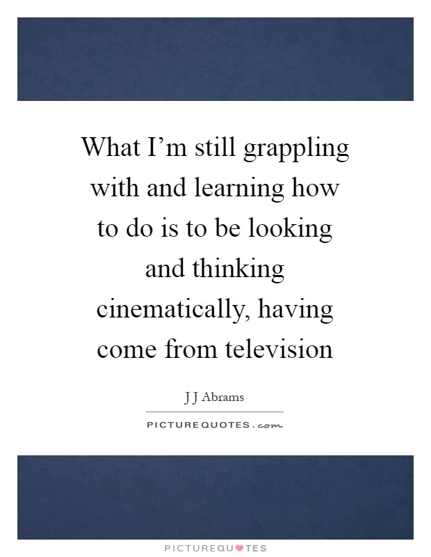 What I'm still grappling with and learning how to do is to be looking and thinking cinematically, having come from television Picture Quote #1