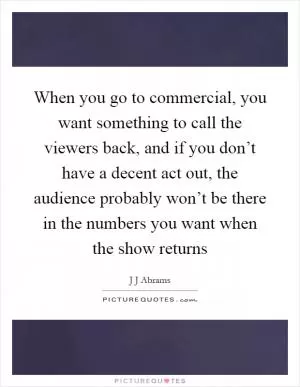 When you go to commercial, you want something to call the viewers back, and if you don’t have a decent act out, the audience probably won’t be there in the numbers you want when the show returns Picture Quote #1