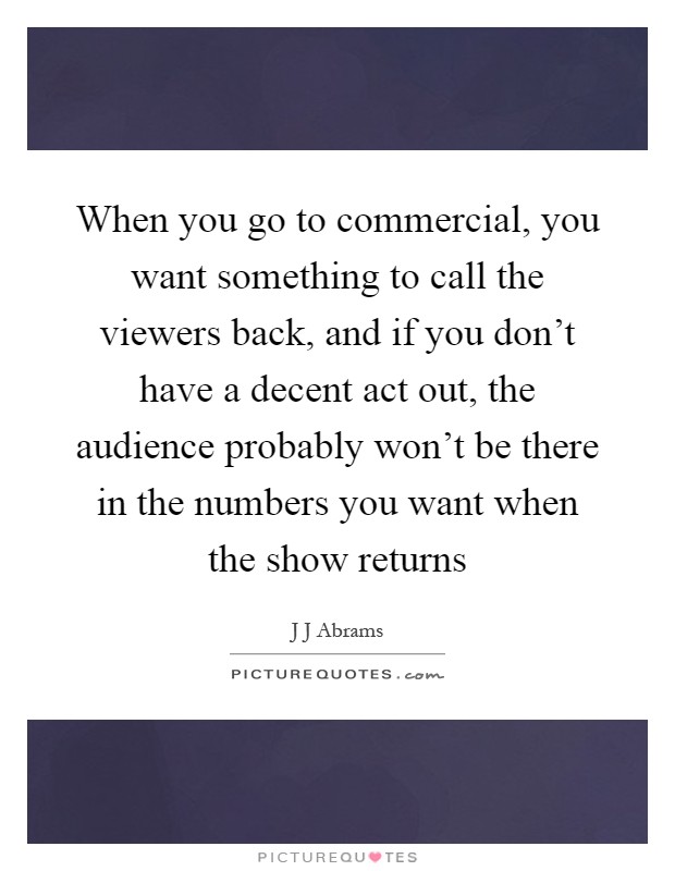When you go to commercial, you want something to call the viewers back, and if you don't have a decent act out, the audience probably won't be there in the numbers you want when the show returns Picture Quote #1