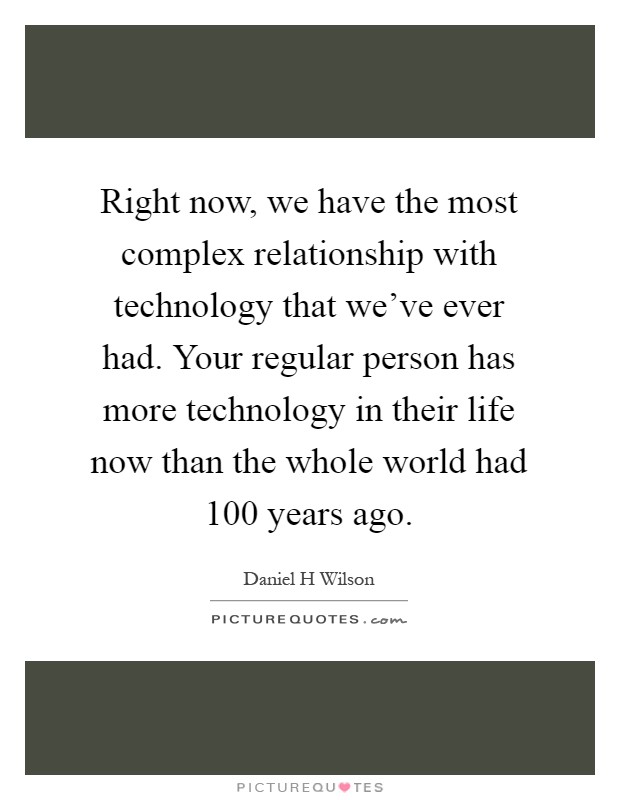 Right now, we have the most complex relationship with technology that we've ever had. Your regular person has more technology in their life now than the whole world had 100 years ago Picture Quote #1