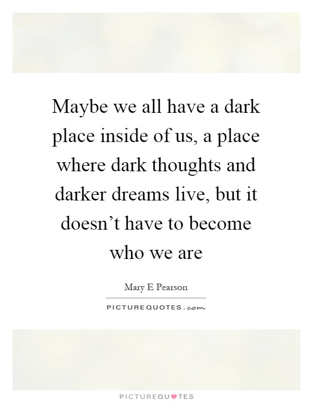 Maybe we all have a dark place inside of us, a place where dark thoughts and darker dreams live, but it doesn't have to become who we are Picture Quote #1