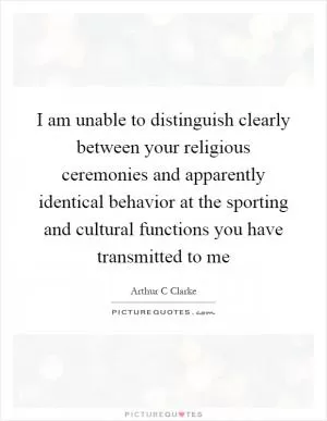 I am unable to distinguish clearly between your religious ceremonies and apparently identical behavior at the sporting and cultural functions you have transmitted to me Picture Quote #1