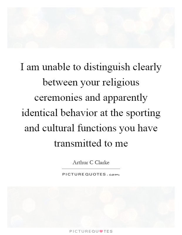 I am unable to distinguish clearly between your religious ceremonies and apparently identical behavior at the sporting and cultural functions you have transmitted to me Picture Quote #1