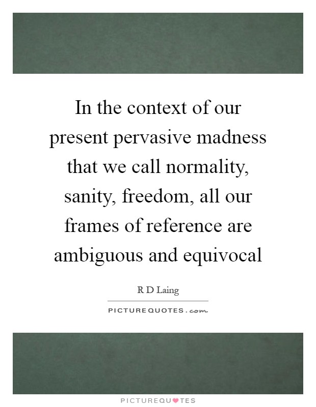 In the context of our present pervasive madness that we call normality, sanity, freedom, all our frames of reference are ambiguous and equivocal Picture Quote #1