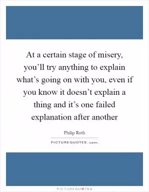 At a certain stage of misery, you’ll try anything to explain what’s going on with you, even if you know it doesn’t explain a thing and it’s one failed explanation after another Picture Quote #1